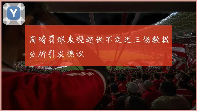 周琦罚球表现起伏不定近三场数据分析引发热议