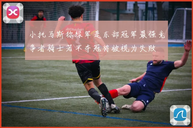 小托马斯称绿军是东部冠军最强竞争者骑士若不夺冠将被视为失败
