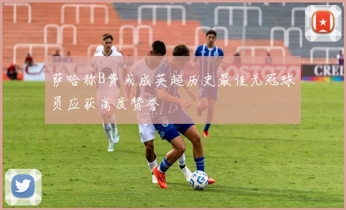 萨哈称B费或成英超历史最佳无冠球员应获高度赞誉