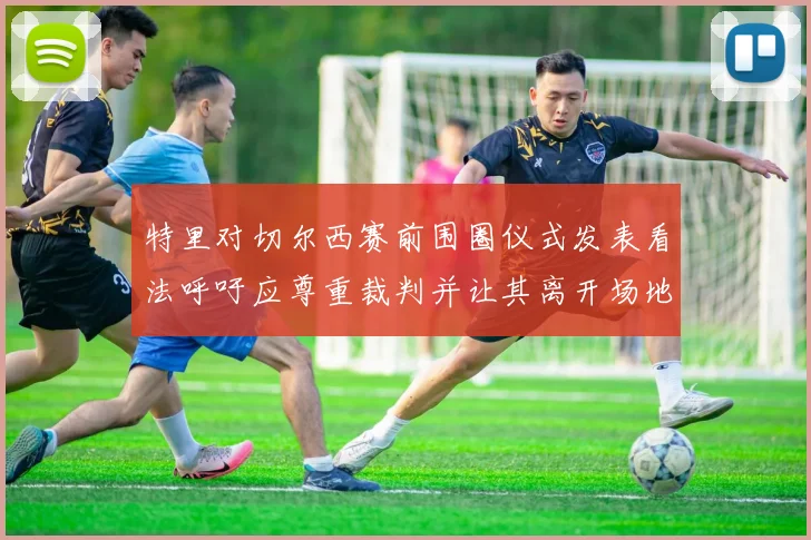 特里对切尔西赛前围圈仪式发表看法呼吁应尊重裁判并让其离开场地