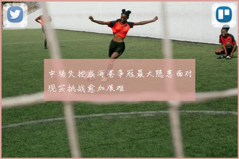 中场失控成海港争冠最大隐患面对现实挑战愈加艰难