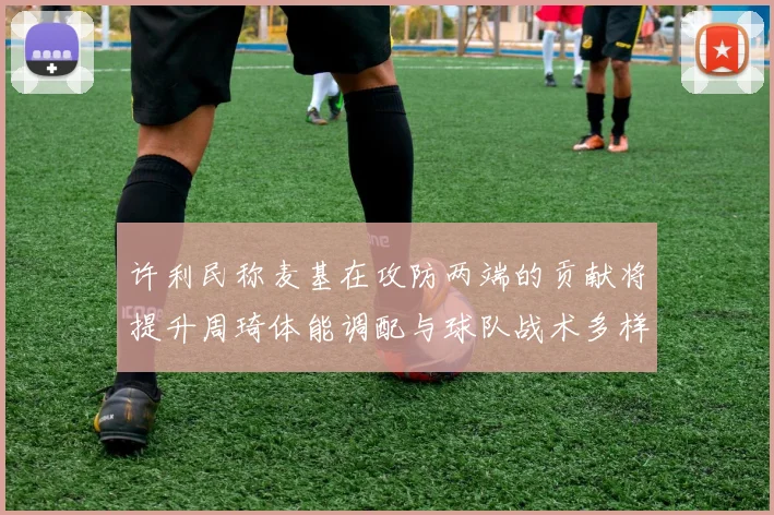 许利民称麦基在攻防两端的贡献将提升周琦体能调配与球队战术多样性