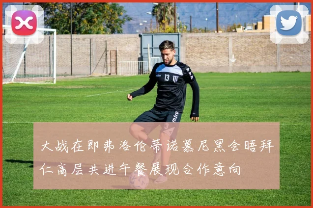 大战在即弗洛伦蒂诺慕尼黑会晤拜仁高层共进午餐展现合作意向