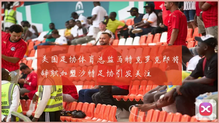 美国足协体育总监马特克罗克即将辞职加盟沙特足协引发关注