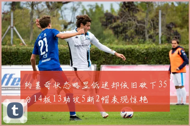 约基奇状态略显低迷却依旧砍下35分14板13助攻5断2帽表现惊艳