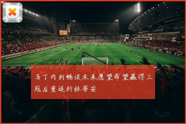 马丁内利畅谈未来愿望希望赢得三冠后重返科林蒂安