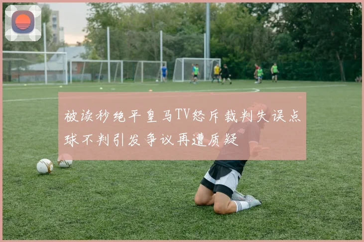 被读秒绝平皇马TV怒斥裁判失误点球不判引发争议再遭质疑