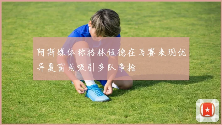 阿斯媒体称格林伍德在马赛表现优异夏窗或吸引多队争抢