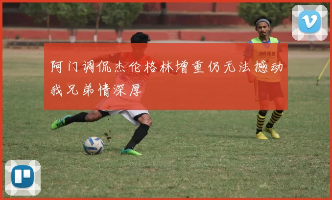 阿门调侃杰伦格林增重仍无法撼动我兄弟情深厚