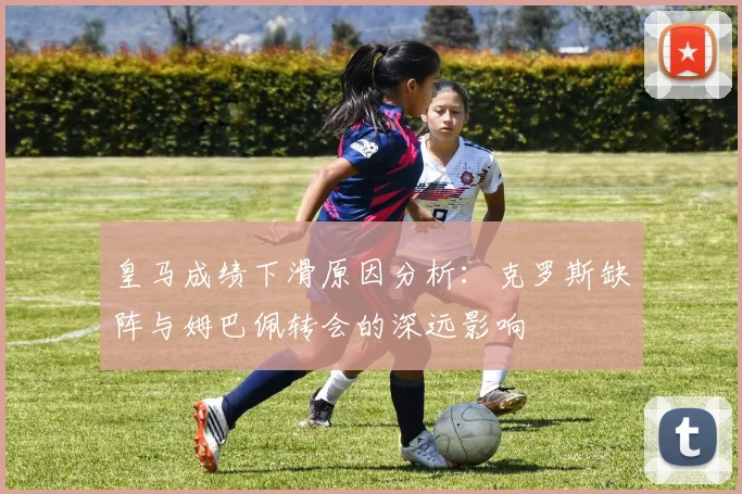 皇马成绩下滑原因分析：克罗斯缺阵与姆巴佩转会的深远影响
