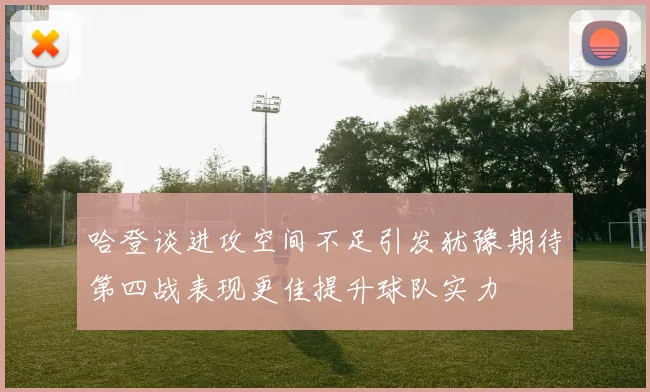 哈登谈进攻空间不足引发犹豫期待第四战表现更佳提升球队实力