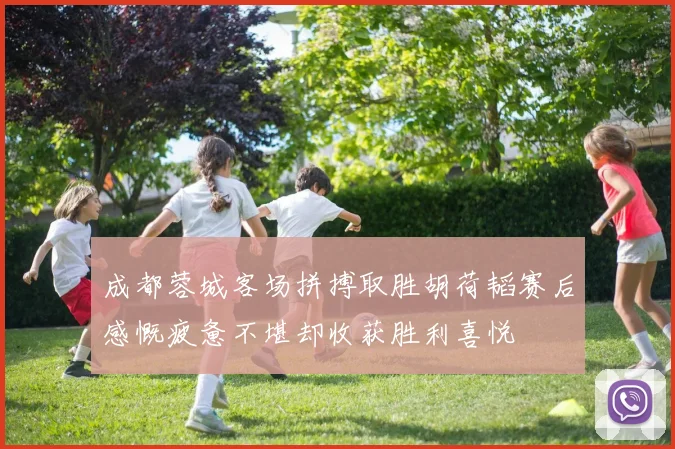 成都蓉城客场拼搏取胜胡荷韬赛后感慨疲惫不堪却收获胜利喜悦
