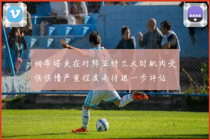 姆希塔良在对阵亚特兰大时肌肉受伤伤情严重程度尚待进一步评估