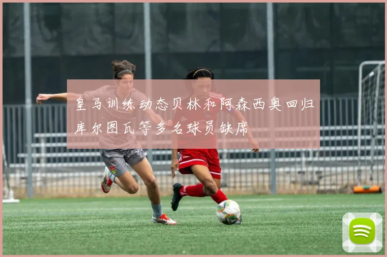皇马训练动态贝林和阿森西奥回归库尔图瓦等多名球员缺席