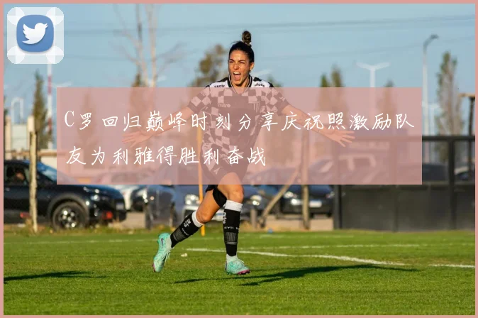C罗回归巅峰时刻分享庆祝照激励队友为利雅得胜利奋战