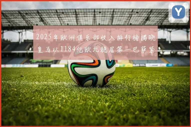 2025年欧洲俱乐部收入排行榜揭晓皇马以1184亿欧元稳居第一巴萨紧随其后