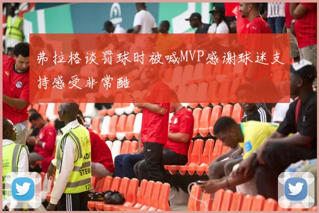 弗拉格谈罚球时被喊MVP感谢球迷支持感受非常酷