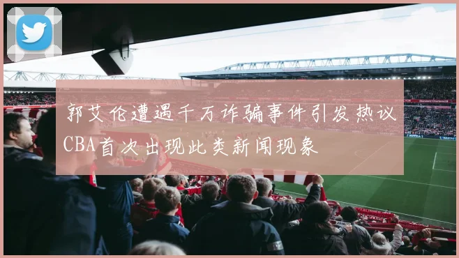 郭艾伦遭遇千万诈骗事件引发热议CBA首次出现此类新闻现象