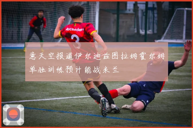 意天空报道伊尔迪兹图拉姆霍尔姆单独训练预计能战米兰