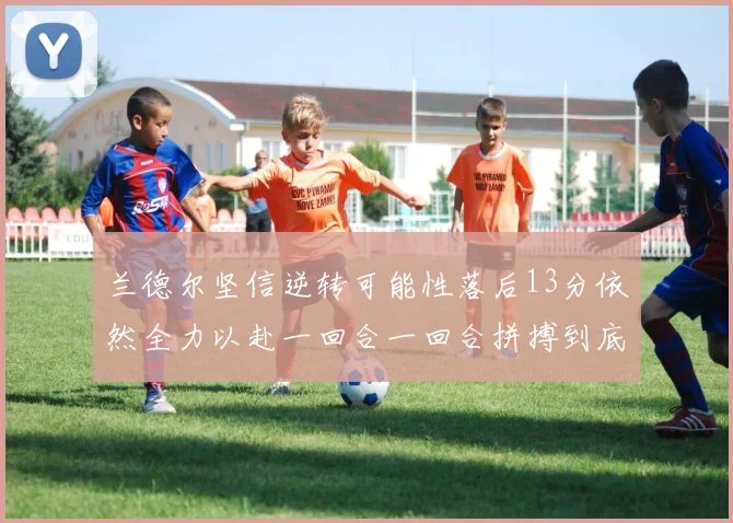 兰德尔坚信逆转可能性落后13分依然全力以赴一回合一回合拼搏到底