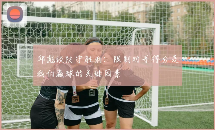 邱彪谈防守胜利：限制对手得分是我们赢球的关键因素