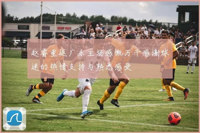 赵睿重返广东主场感慨万千感谢球迷的热情支持与熟悉感受
