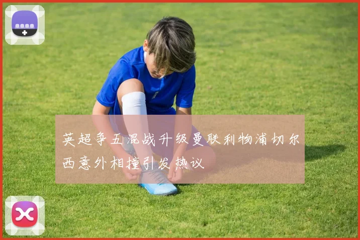 英超争五混战升级曼联利物浦切尔西意外相撞引发热议